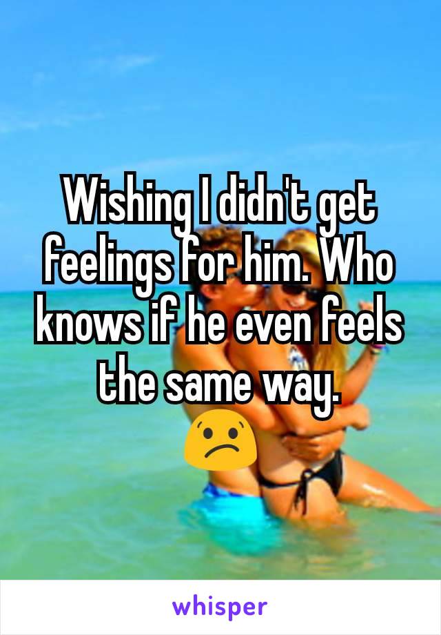 Wishing I didn't get feelings for him. Who knows if he even feels the same way.
😕