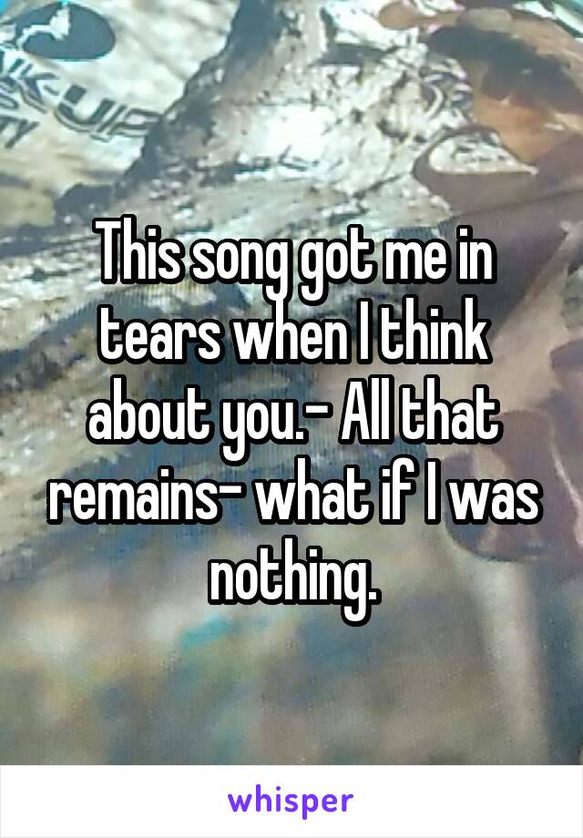 This song got me in tears when I think about you.- All that remains- what if I was nothing.