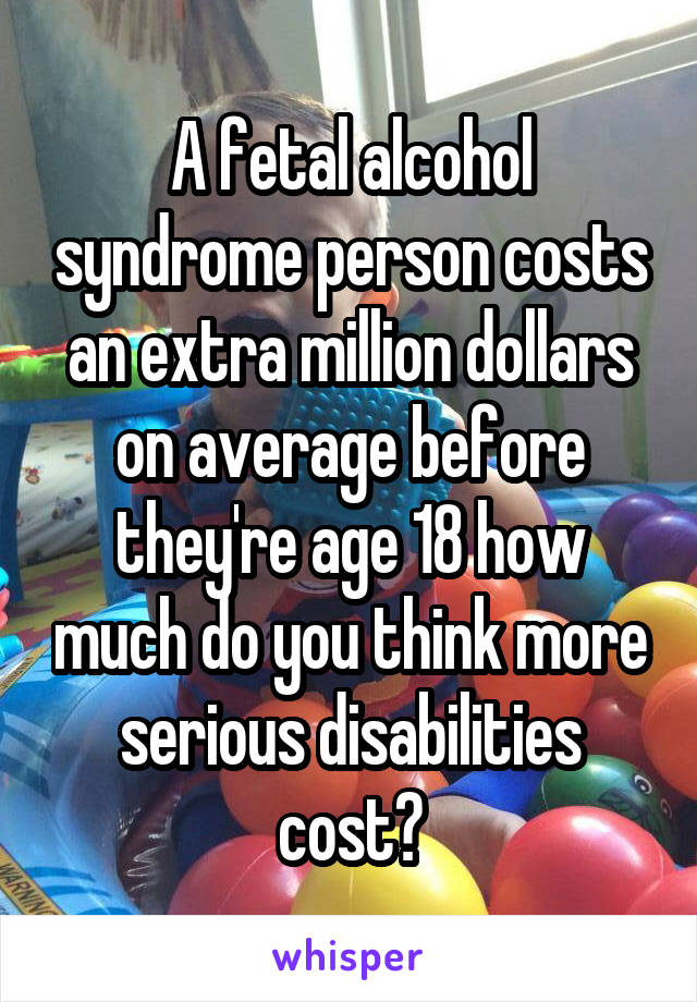 A fetal alcohol syndrome person costs an extra million dollars on average before they're age 18 how much do you think more serious disabilities cost?