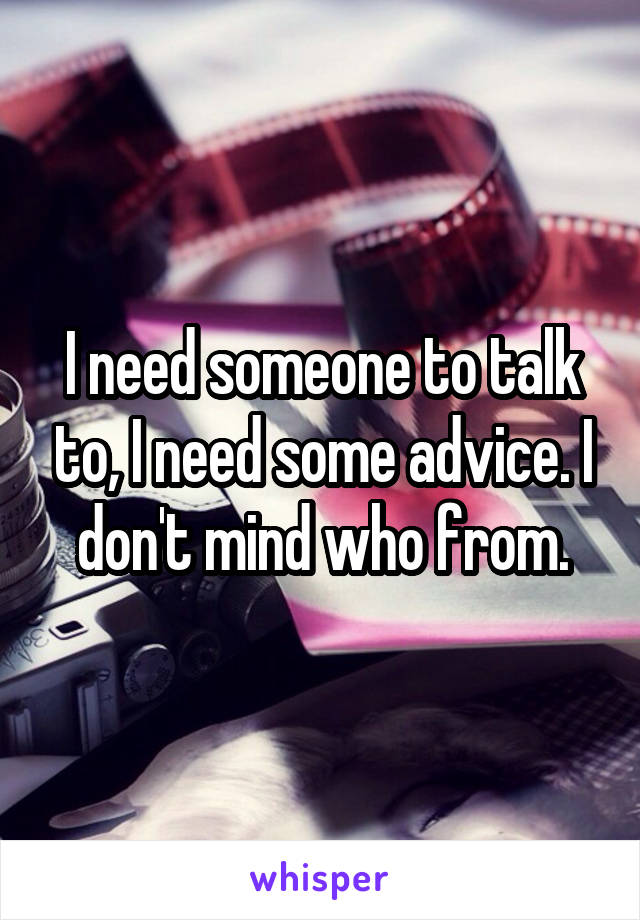 I need someone to talk to, I need some advice. I don't mind who from.