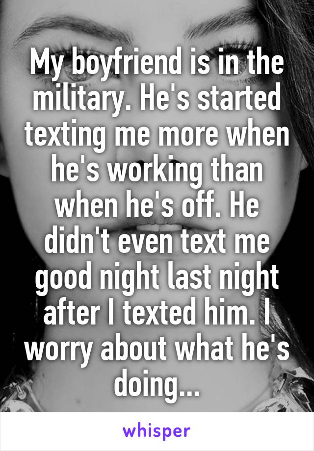 My boyfriend is in the military. He's started texting me more when he's working than when he's off. He didn't even text me good night last night after I texted him. I worry about what he's doing...