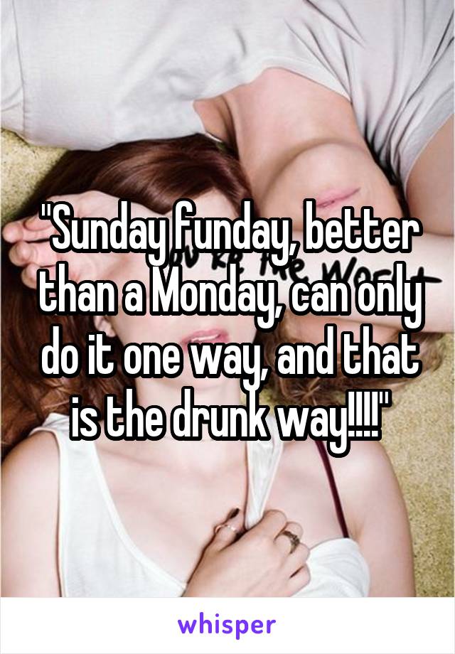 "Sunday funday, better than a Monday, can only do it one way, and that is the drunk way!!!!"