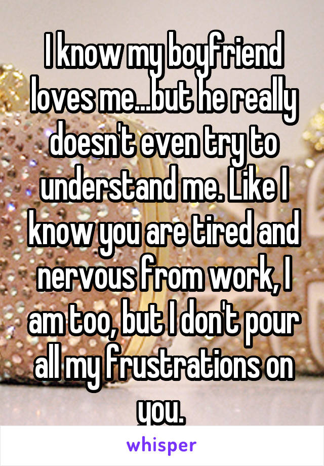 I know my boyfriend loves me...but he really doesn't even try to understand me. Like I know you are tired and nervous from work, I am too, but I don't pour all my frustrations on you. 