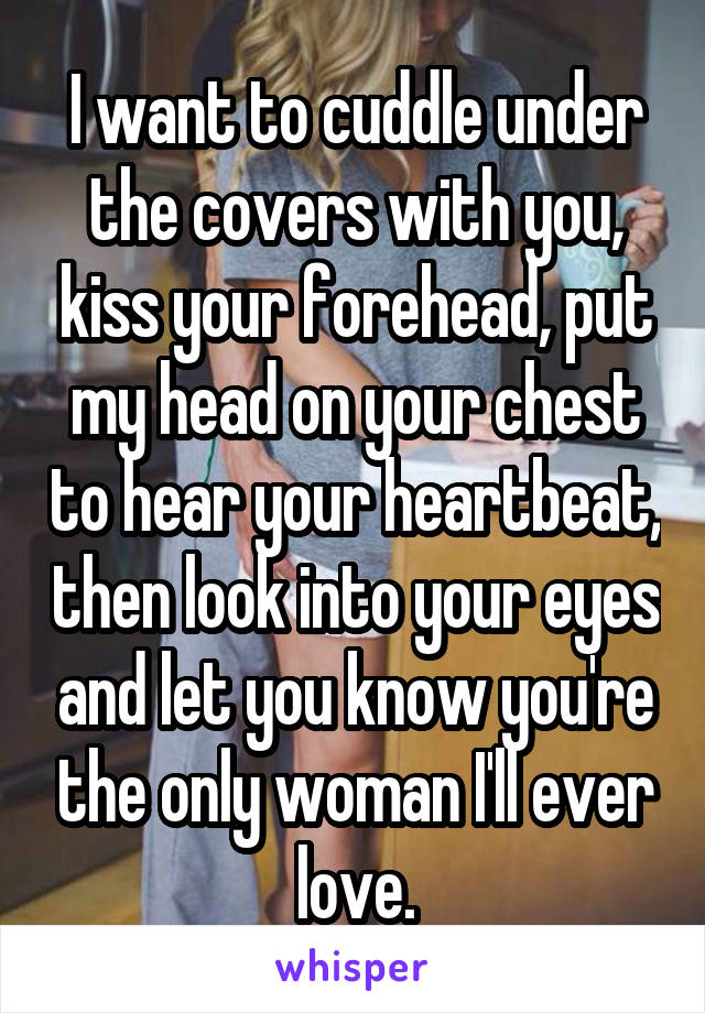 I want to cuddle under the covers with you, kiss your forehead, put my head on your chest to hear your heartbeat, then look into your eyes and let you know you're the only woman I'll ever love.