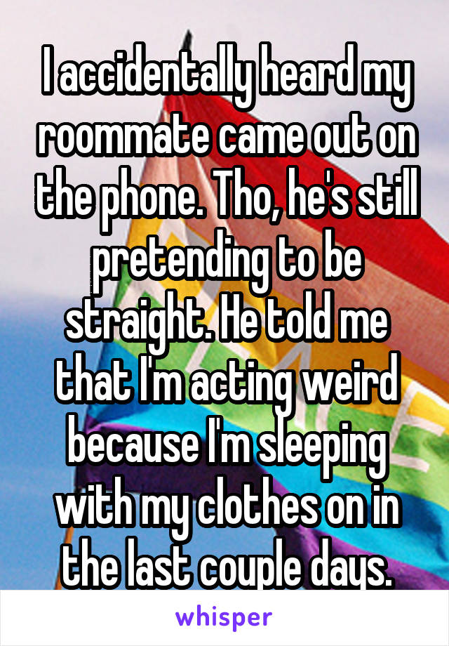 I accidentally heard my roommate came out on the phone. Tho, he's still pretending to be straight. He told me that I'm acting weird because I'm sleeping with my clothes on in the last couple days.