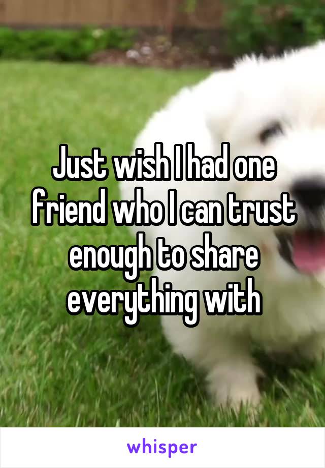 Just wish I had one friend who I can trust enough to share everything with