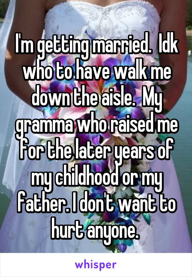 I'm getting married.  Idk who to have walk me down the aisle.  My gramma who raised me for the later years of my childhood or my father. I don't want to hurt anyone. 