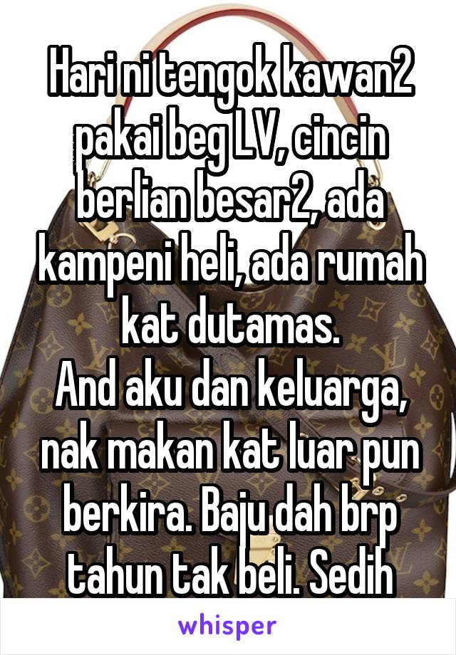 Hari ni tengok kawan2 pakai beg LV, cincin berlian besar2, ada kampeni heli, ada rumah kat dutamas.
And aku dan keluarga, nak makan kat luar pun berkira. Baju dah brp tahun tak beli. Sedih