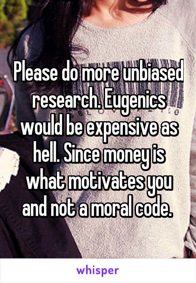 Please do more unbiased research. Eugenics would be expensive as hell. Since money is what motivates you and not a moral code. 