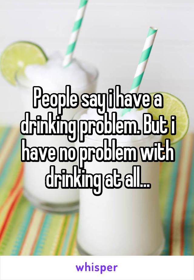 People say i have a drinking problem. But i have no problem with drinking at all...