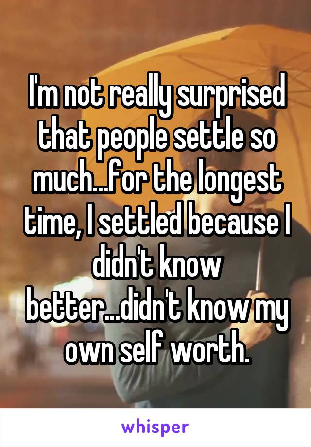 I'm not really surprised that people settle so much...for the longest time, I settled because I didn't know better...didn't know my own self worth.