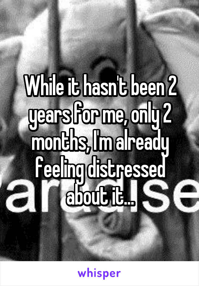 While it hasn't been 2 years for me, only 2 months, I'm already feeling distressed about it...