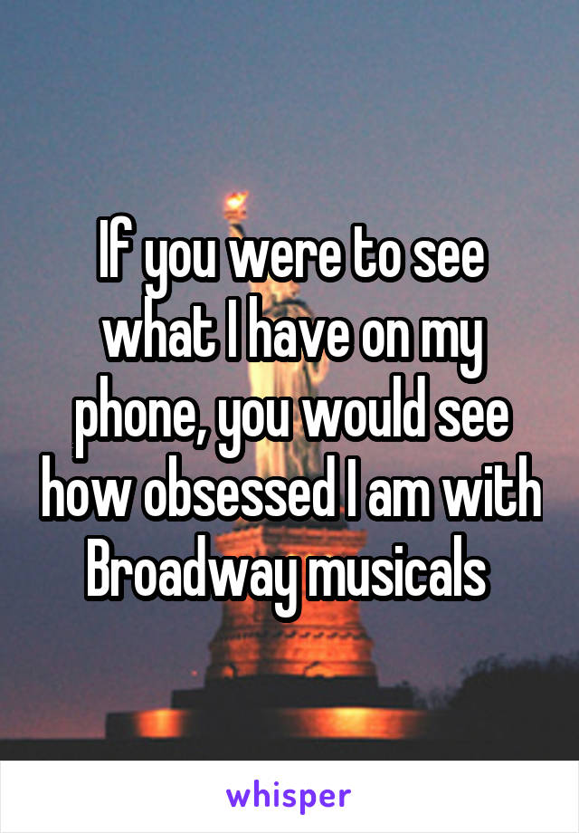 If you were to see what I have on my phone, you would see how obsessed I am with Broadway musicals 