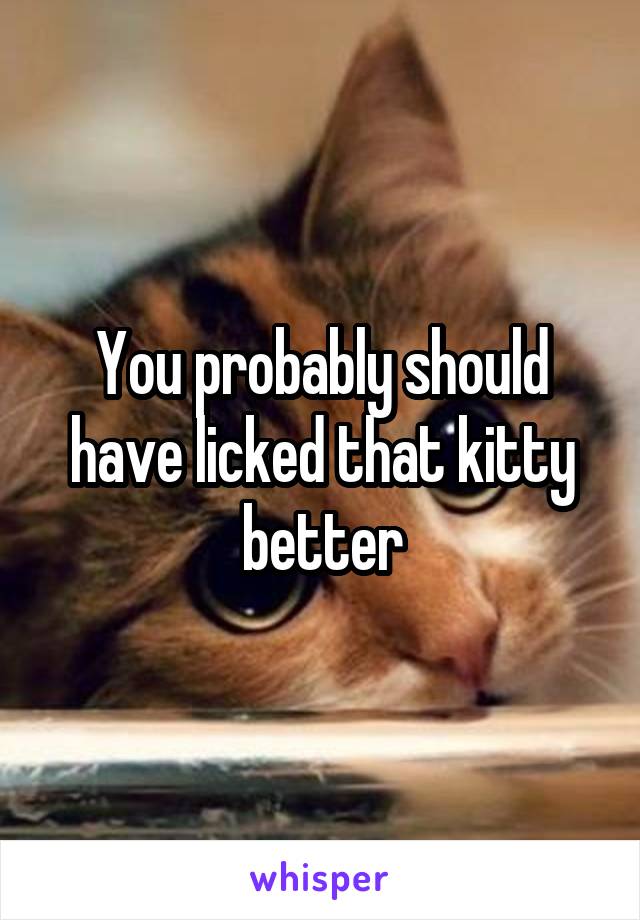 You probably should have licked that kitty better