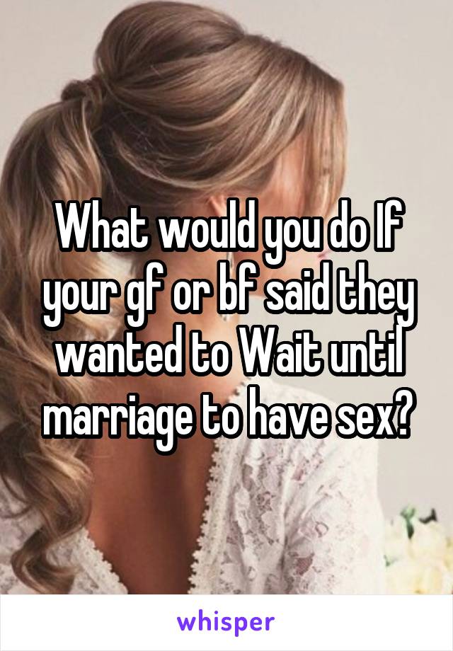 What would you do If your gf or bf said they wanted to Wait until marriage to have sex?