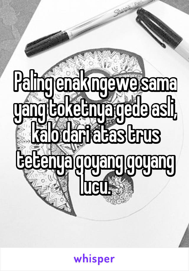 Paling enak ngewe sama yang toketnya gede asli, kalo dari atas trus tetenya goyang goyang lucu.