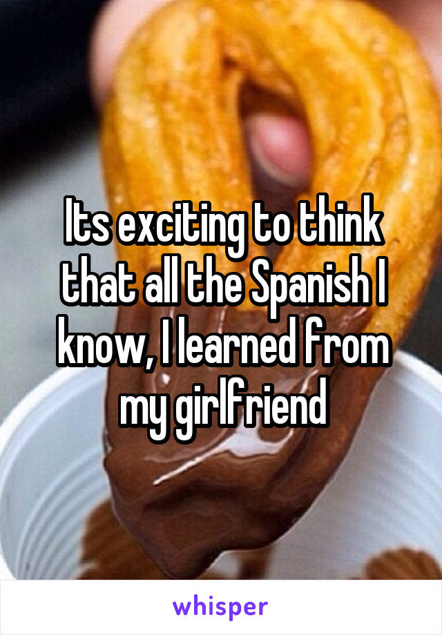 Its exciting to think that all the Spanish I know, I learned from my girlfriend