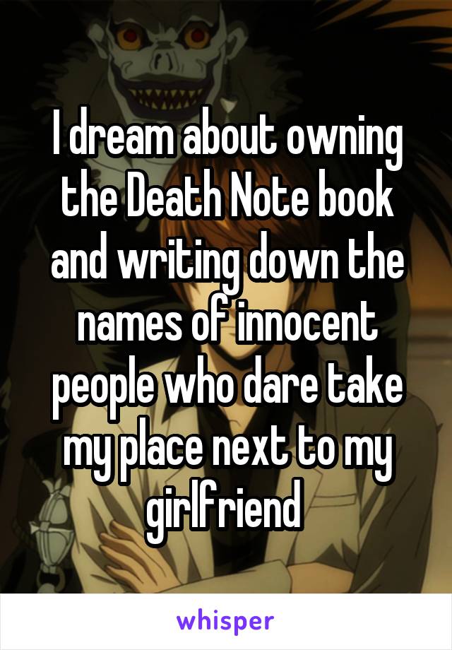 I dream about owning the Death Note book and writing down the names of innocent people who dare take my place next to my girlfriend 