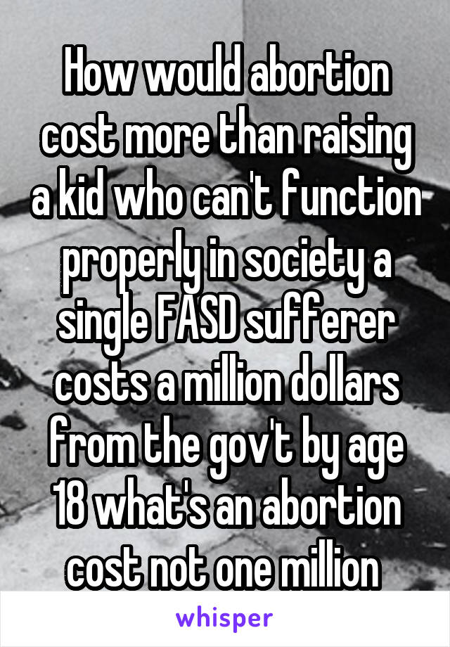 How would abortion cost more than raising a kid who can't function properly in society a single FASD sufferer costs a million dollars from the gov't by age 18 what's an abortion cost not one million 