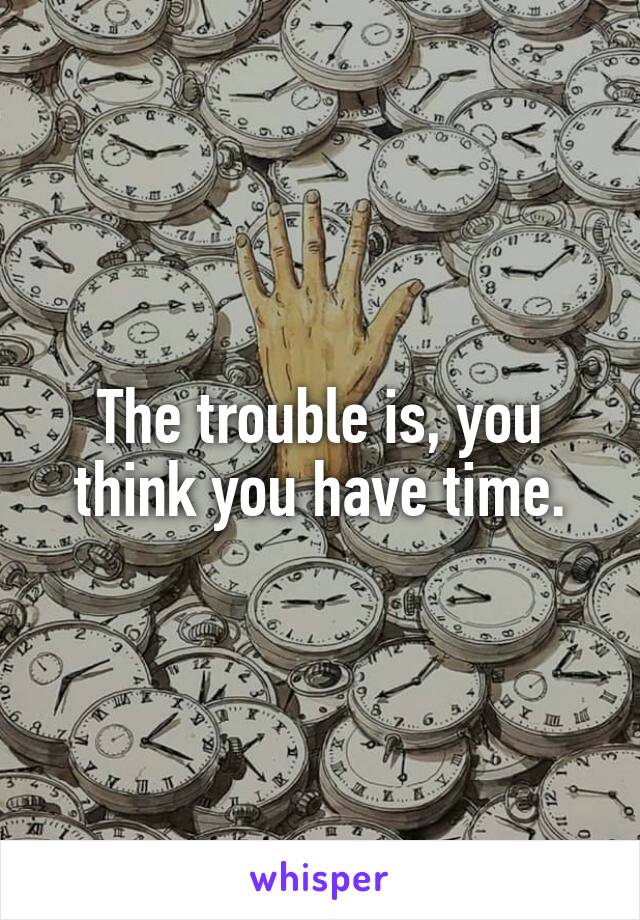 The trouble is, you think you have time.