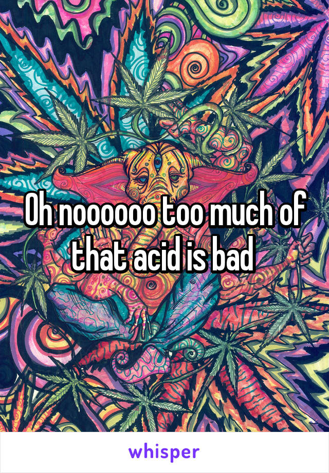 Oh noooooo too much of that acid is bad 