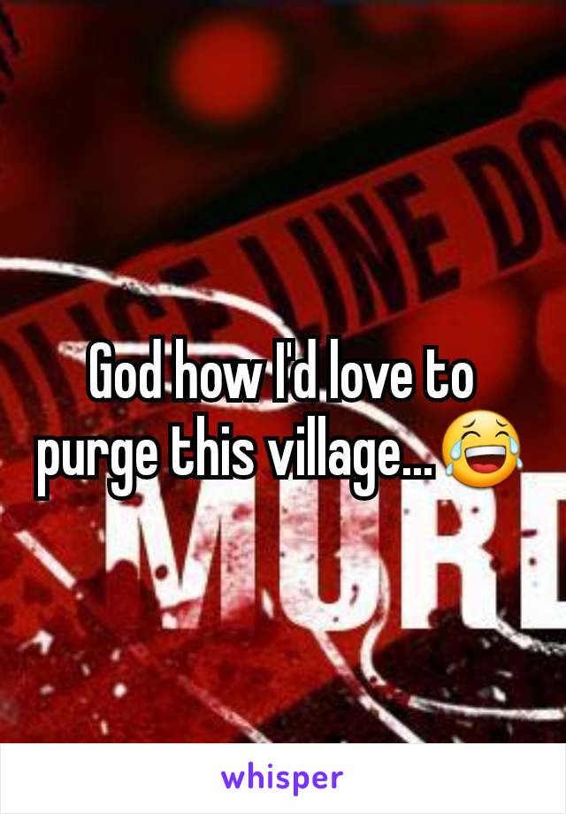 God how I'd love to purge this village...😂