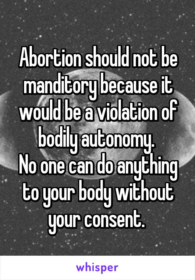 Abortion should not be manditory because it would be a violation of bodily autonomy. 
No one can do anything to your body without your consent. 