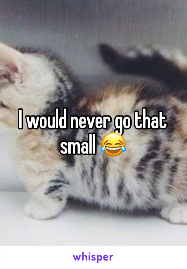 I would never go that small 😂