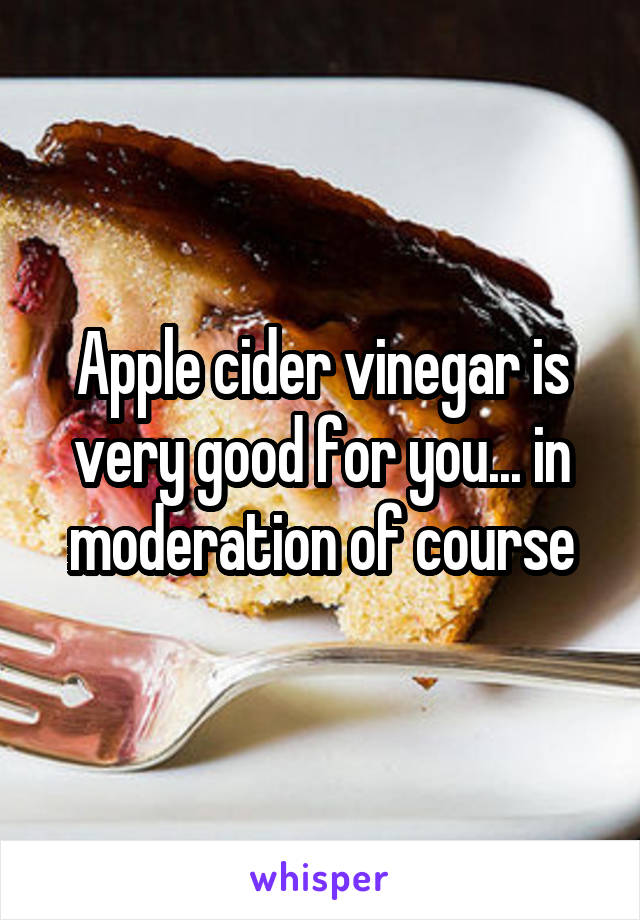 Apple cider vinegar is very good for you... in moderation of course