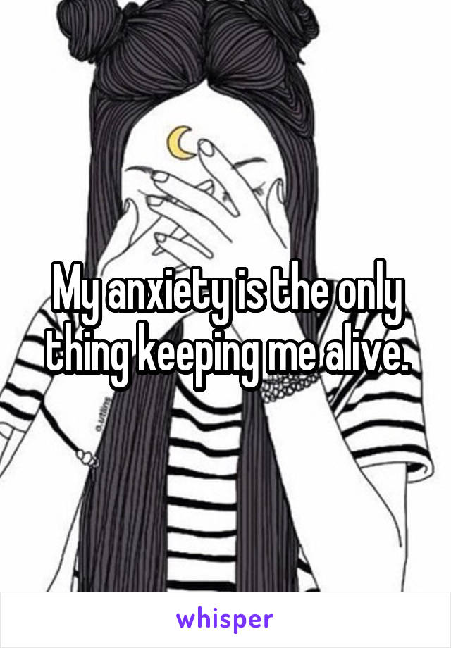 My anxiety is the only thing keeping me alive.