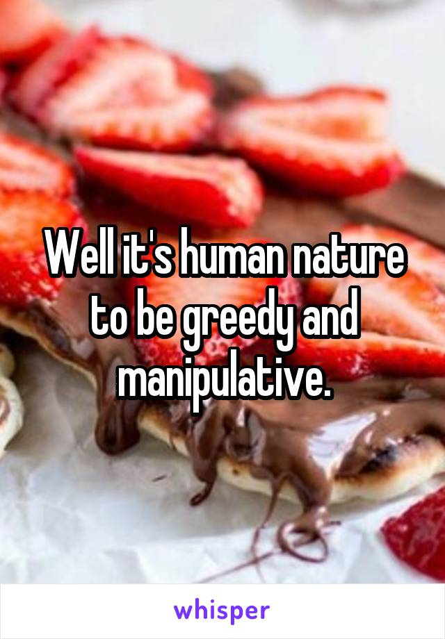 Well it's human nature to be greedy and manipulative.