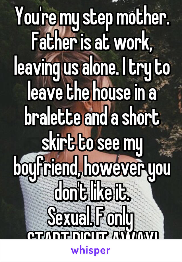 You're my step mother. Father is at work, leaving us alone. I try to leave the house in a bralette and a short skirt to see my boyfriend, however you don't like it.
Sexual. F only 
START RIGHT AWAY!