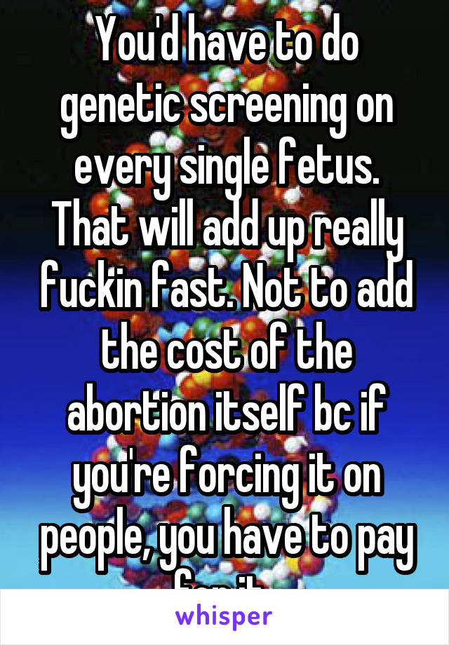 You'd have to do genetic screening on every single fetus. That will add up really fuckin fast. Not to add the cost of the abortion itself bc if you're forcing it on people, you have to pay for it. 