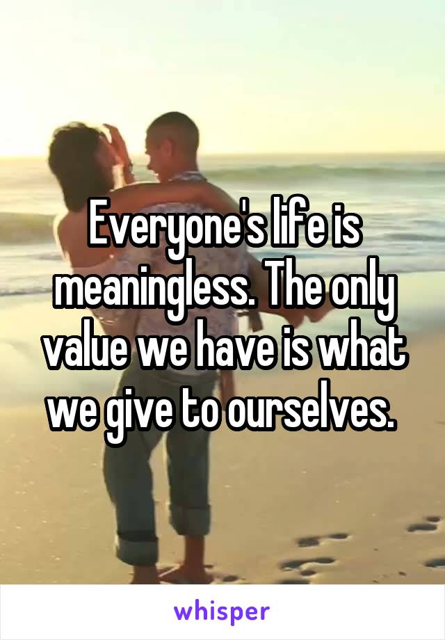 Everyone's life is meaningless. The only value we have is what we give to ourselves. 