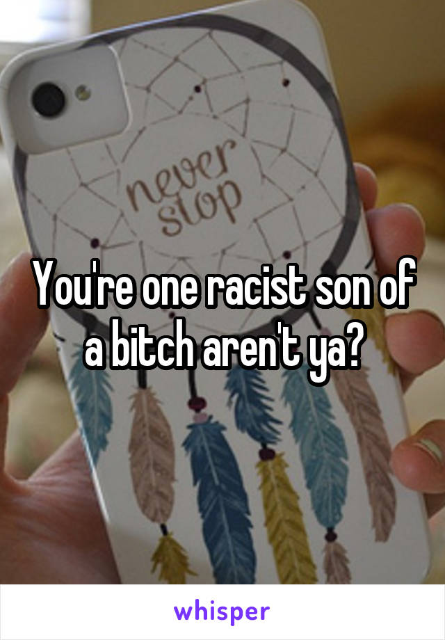 You're one racist son of a bitch aren't ya?