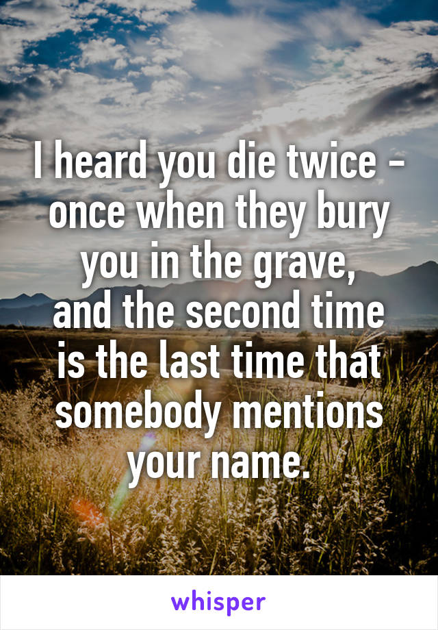 I heard you die twice - once when they bury you in the grave,
and the second time is the last time that somebody mentions your name.