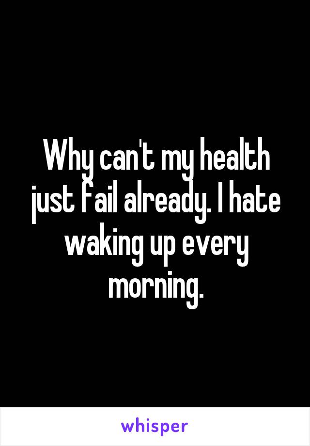 Why can't my health just fail already. I hate waking up every morning.