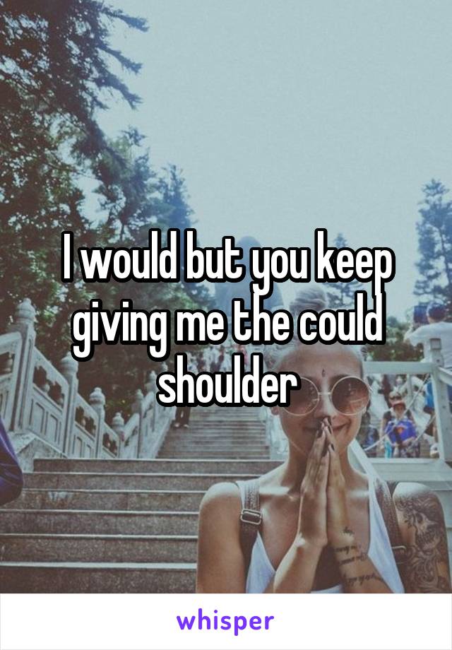 I would but you keep giving me the could shoulder