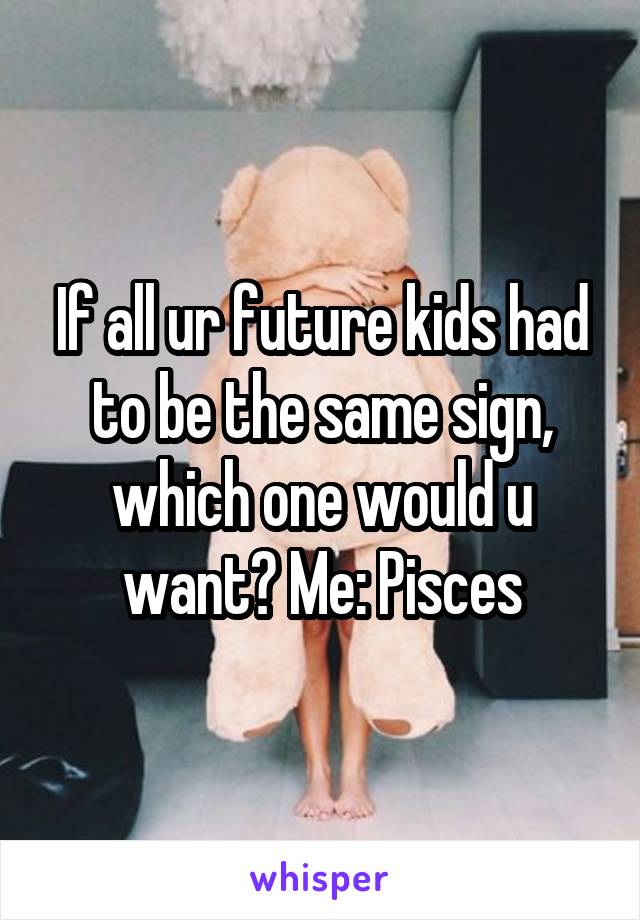 If all ur future kids had to be the same sign, which one would u want? Me: Pisces