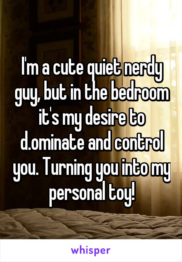 I'm a cute quiet nerdy guy, but in the bedroom it's my desire to d.ominate and control you. Turning you into my personal toy!