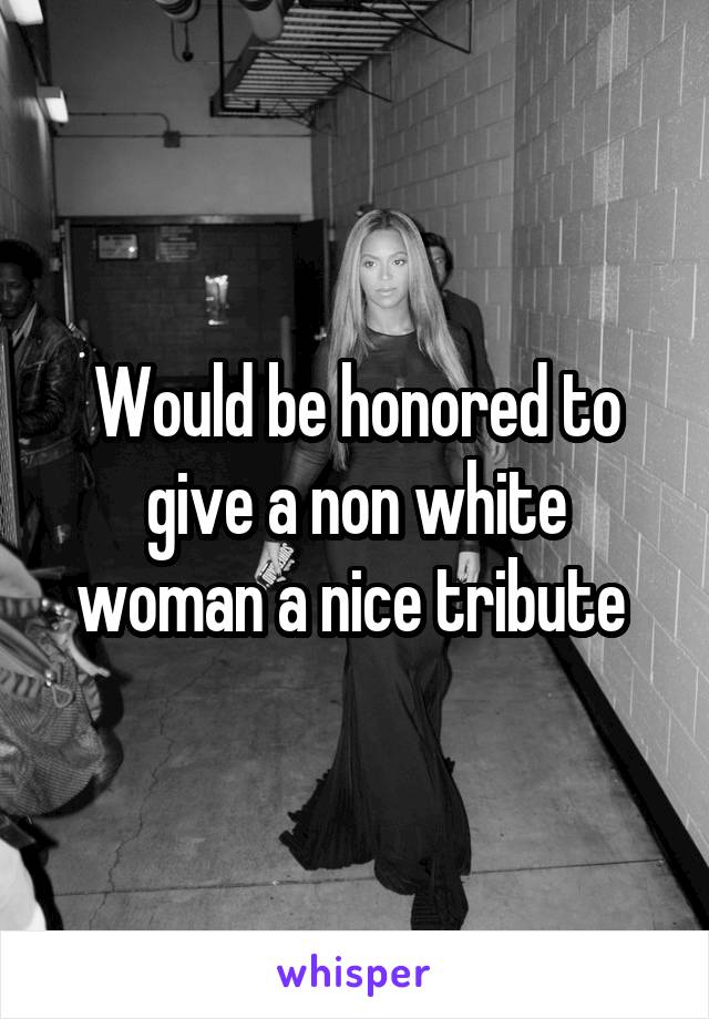 Would be honored to give a non white woman a nice tribute 