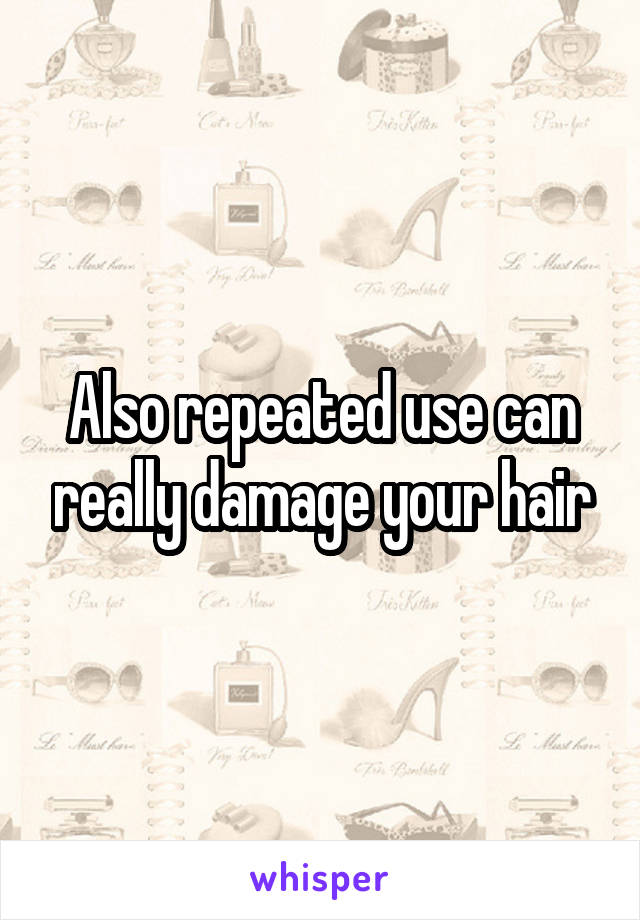 Also repeated use can really damage your hair