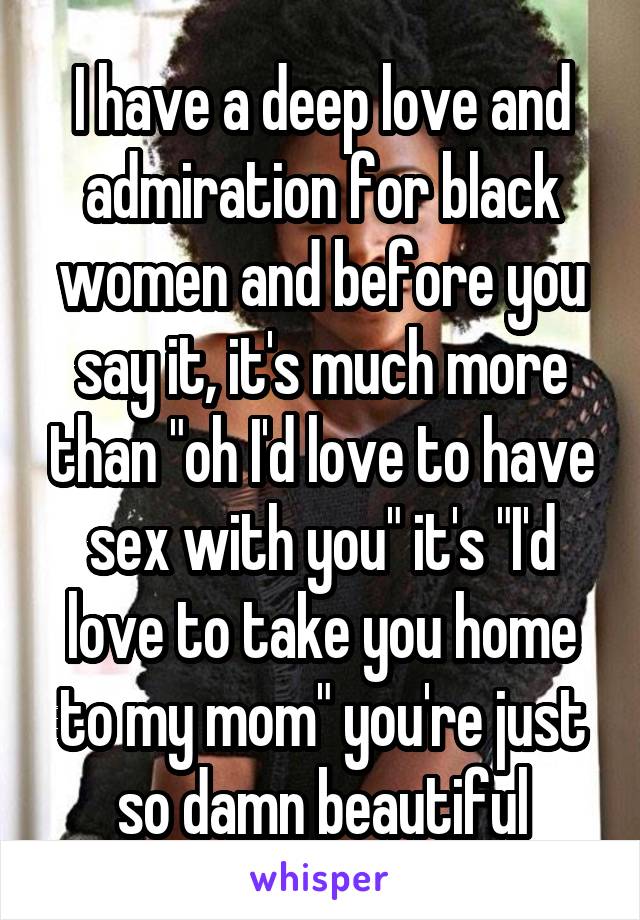 I have a deep love and admiration for black women and before you say it, it's much more than "oh I'd love to have sex with you" it's "I'd love to take you home to my mom" you're just so damn beautiful