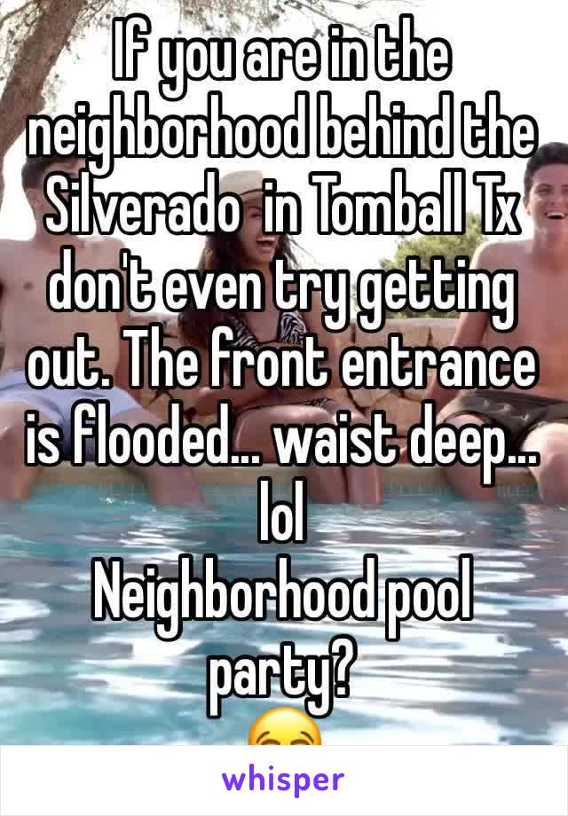 If you are in the neighborhood behind the Silverado  in Tomball Tx don't even try getting out. The front entrance is flooded... waist deep... lol 
Neighborhood pool party? 
😂 