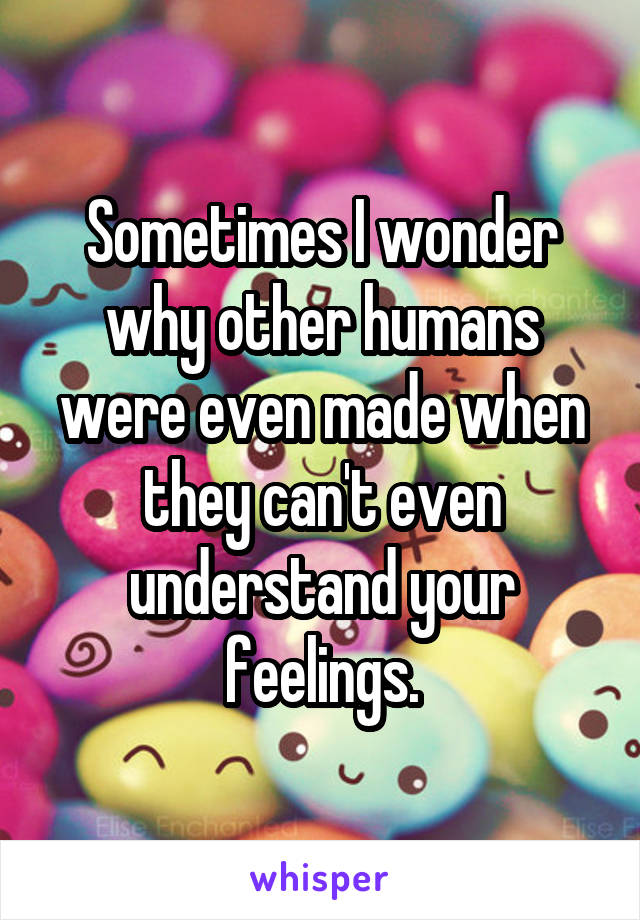 Sometimes I wonder why other humans were even made when they can't even understand your feelings.