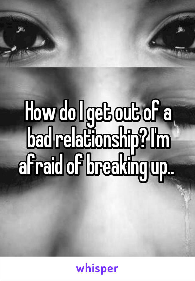 How do I get out of a bad relationship? I'm afraid of breaking up.. 