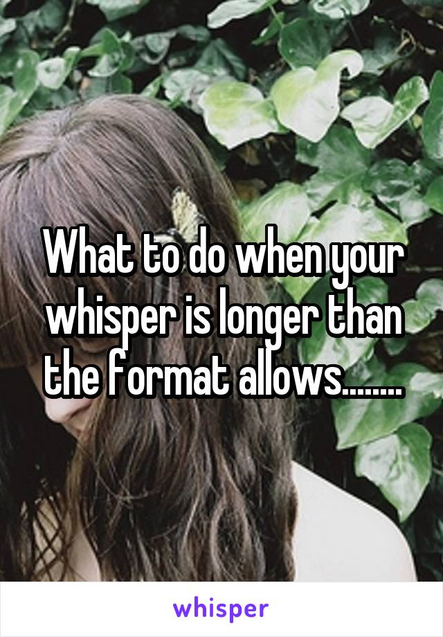 What to do when your whisper is longer than the format allows........