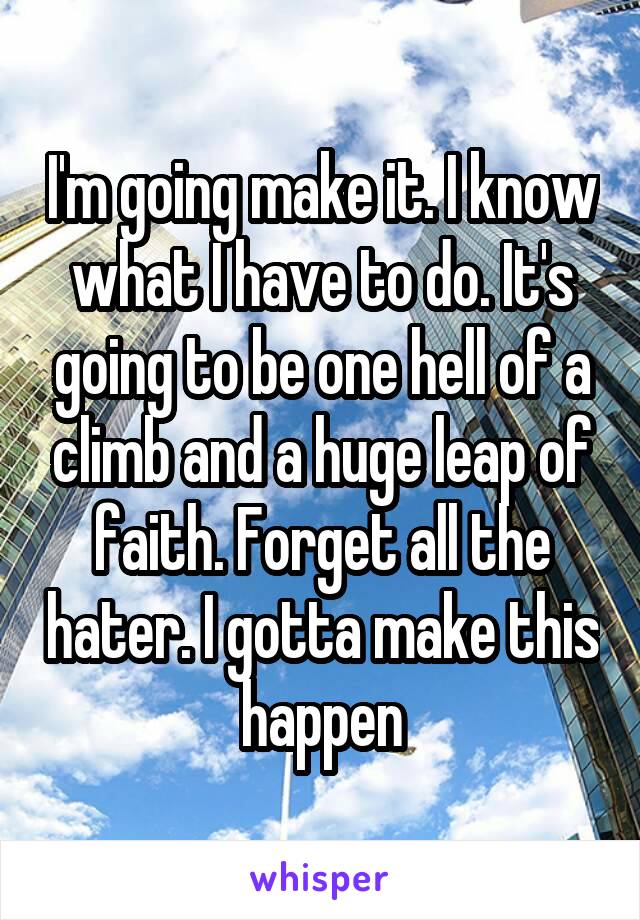 I'm going make it. I know what I have to do. It's going to be one hell of a climb and a huge leap of faith. Forget all the hater. I gotta make this happen