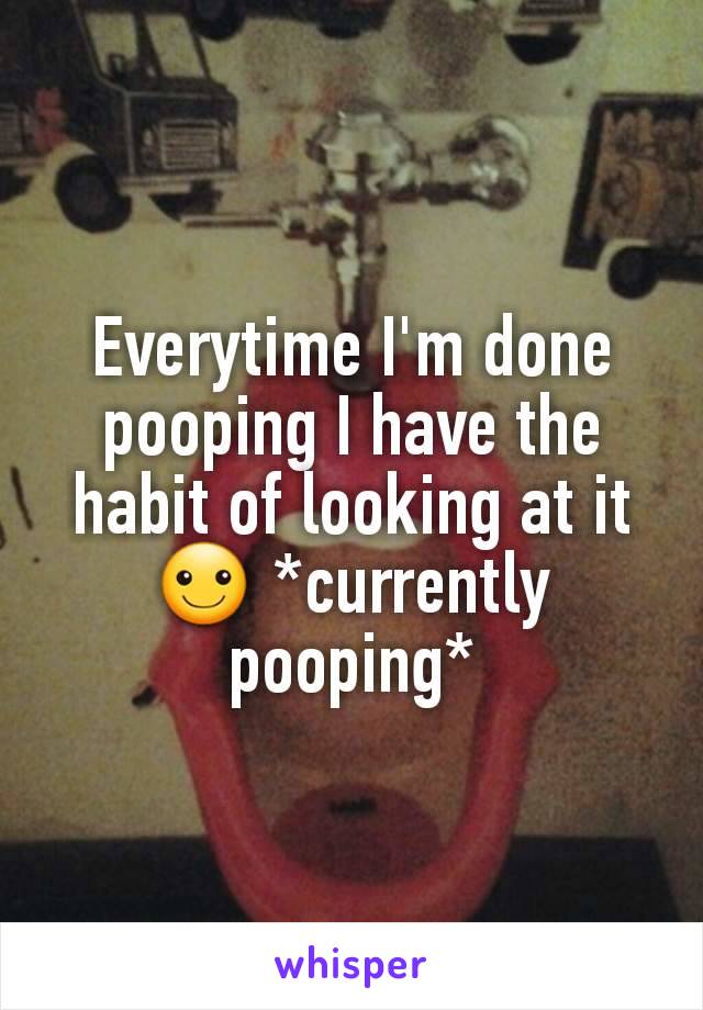 Everytime I'm done pooping I have the habit of looking at it ☺ *currently pooping*