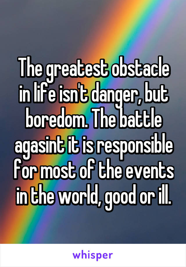 The greatest obstacle in life isn't danger, but boredom. The battle agasint it is responsible for most of the events in the world, good or ill.